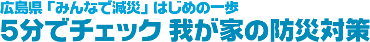広島県「みんなで減災」はじめの一歩　5分でチェック　我が家の防災対策