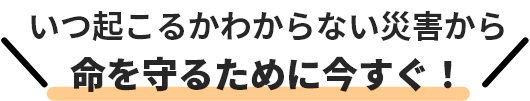 いつ起こるかわからない災害から命を守るたまに今すぐ！