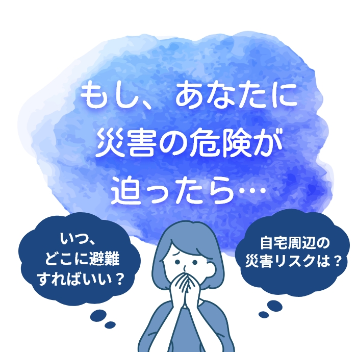 もし、あなたに災害の危険が迫ったら…　いつ、どこに避難すればいい？　自宅周辺の災害リスクは？