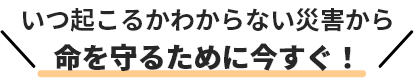 いつ起こるかわからない災害から命を守るたまに今すぐ！