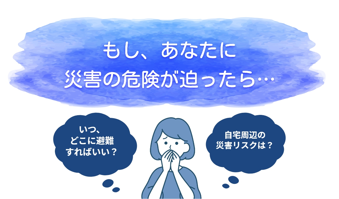 もし、あなたに災害の危険が迫ったら…　いつ、どこに避難すればいい？　自宅周辺の災害リスクは？